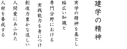 建学の精神 実学の精神を基とし 幅広い知識と専門分野における実践能力を身につけ 創造力豊かな逞しい 人間愛にあふれた人材を養成する