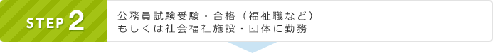 STEP2 公務員試験受験・合格（福祉職など） もしくは社会福祉施設・団体に勤務