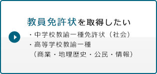 教員免許状を取得したい ・中学校教諭一種免許状（社会）・高等学校教諭一種（商業・地理歴史・公民・情報）