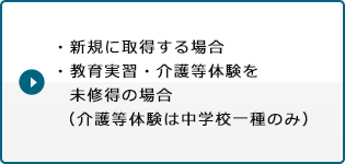 ・新規に取得する場合・教育実習・介護等体験を未修得の場合（介護等体験は中学校一種のみ）