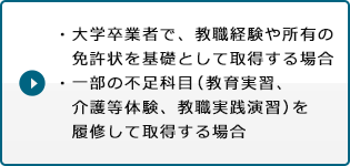 ・大学卒業者で、教職経験や所有の免許状を基礎として取得する場合・一部の不足科目（教育実習、介護等体験、教職実践演習）を履修して取得する場合