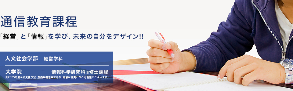 通信教育課程 「経営」と「情報」を学び、未来の自分をデザイン!! 現代ライフ学科：経営学科 大学院：環境情報学研究科修士課程